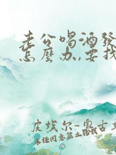 老公喝酒发酒疯怎么办,要找谁帮我