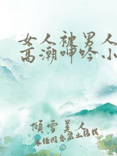 女人被男人狂操高潮呻吟小说
