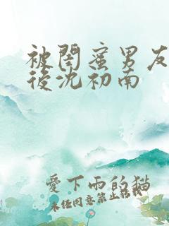 被闺蜜男友上错后沈初南