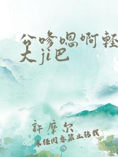 公嗲嗯啊轻点公大ji巴