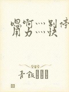 嗯啊灬别停啊灬用力灬快