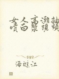 女人高潮抽搐潮喷白浆视频