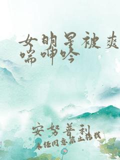 女明星被爽的娇喘呻吟