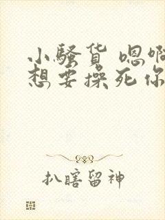 小骚货 嗯啊啊想要操死你