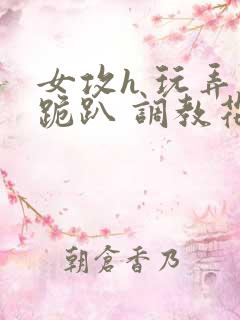 女攻h 玩弄 跪趴 调教花