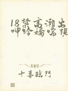 18禁高潮出水呻吟娇喘视