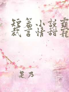 短篇小说霸道总裁言情甜宠