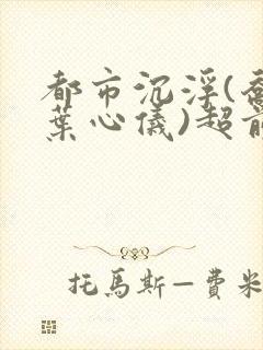 都市沉浮(乔梁叶心仪)超前更新章节列表