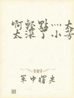 啊轻点灬太粗嗯太深了小芳