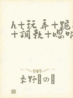 h+玩弄+跪趴+调教+嗯呐