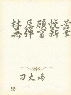 林辰顾悦兮正版无弹窗新笔趣阁