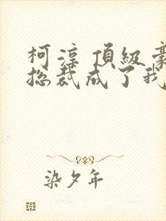 柯淳 顶级豪门总裁成了我的金丝雀