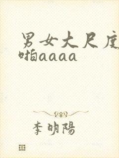 男女大尺度啪啪啪aaaa