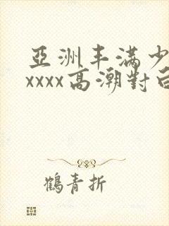 亚洲丰满少妇xxxxx高潮对白
