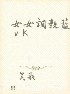 女女调教蓝松丨ⅴk