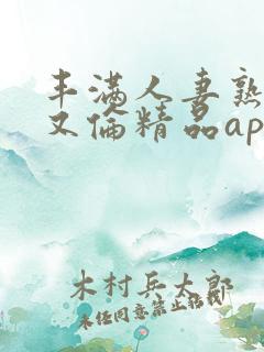 丰满人妻熟妇乱又伦精品app,免费看欧美