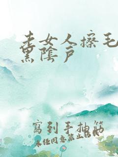 老女人擦毛茸茸黑阴户