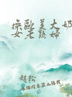 操欧美大奶老熟女老熟妇