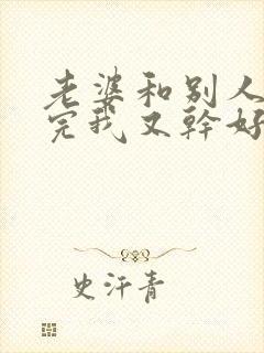 老婆和别人刚干完我又干好吗