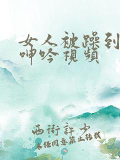 女人被躁到高潮呻吟视频