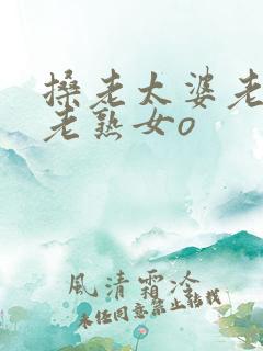 搡老太婆老女人老熟女o