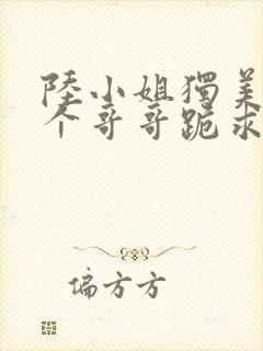 陆小姐独美,六个哥哥跪求原谅