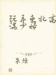 玩弄东北高大丰满少妇