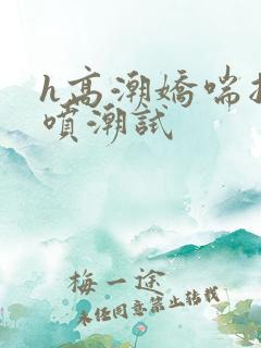 h高潮娇喘抽搐喷潮试