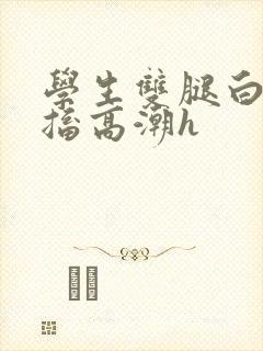 学生双腿白浆抽搐高潮h