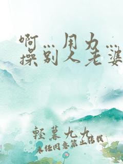 啊…用力…操我操别人老婆