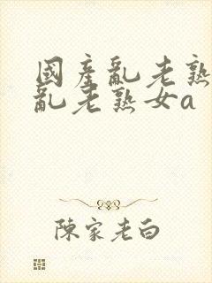 国产乱老熟视频乱老熟女a