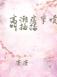 高潮痉挛喷水尖叫抽搐