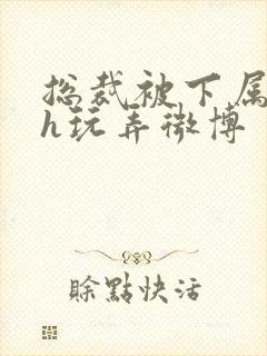 总裁被下属调教h玩弄微博