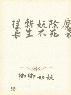 从斩妖除魔开始长生不死 最新章节 无弹窗