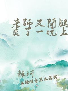 老师叉开腿让我爽了一晚上
