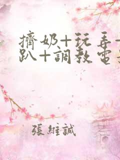 挤奶+玩弄+跪趴+调教电影