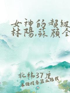 女神的超级赘婿林阳,苏颜全文免费阅