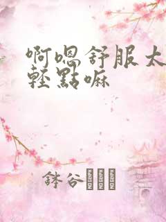 啊嗯舒服太深了轻点嘛