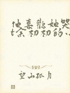 他喜欢她哭txt余初初的小说全文