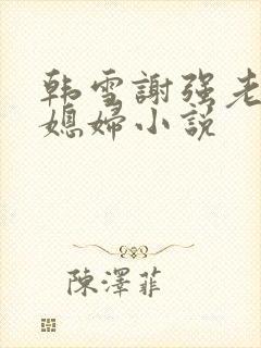 韩雪谢强老谢儿媳妇小说