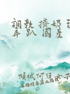 调教 挤奶 玩弄 趴 国产