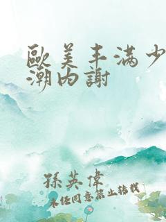 欧美丰满少妇高潮内谢