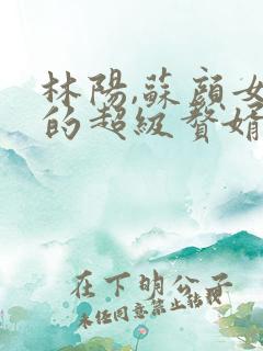 林阳,苏颜女神的超级赘婿免费阅读
