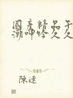 国产精品午夜高潮呻吟久久av
