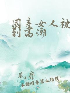 国产女人被狂操到高潮