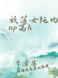 放荡女纯肉辣文np高h