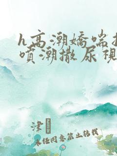 h高潮娇喘抽搐喷潮撒尿视频