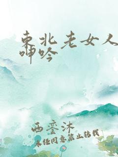 东北老女人高潮呻吟