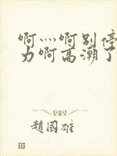 啊灬啊别停灬用力啊高潮了视频