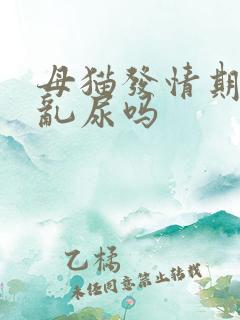 母猫发情期间会乱尿吗